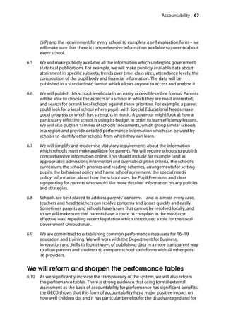 Accountability 67
�
(SIP) and the requirement for every school to complete a self evaluation form – we
will make sure that there is comprehensive information available to parents about
every school.
6.5		 We will make publicly available all the information which underpins government
statistical publications. For example, we will make publicly available data about
attainment in specific subjects, trends over time, class sizes, attendance levels, the
composition of the pupil body and financial information. The data will be
published in a standardised format which allows anyone to access and analyse it.
6.6		 We will publish this school-level data in an easily accessible online format. Parents
will be able to choose the aspects of a school in which they are most interested,
and search for or rank local schools against these priorities. For example, a parent
could look for a local school where pupils with Special Educational Needs make
good progress or which has strengths in music. A governor might look at how a
particularly effective school is using its budget in order to learn efficiency lessons.
We will also publish ‘families of schools’ documents, which group similar schools
in a region and provide detailed performance information which can be used by
schools to identify other schools from which they can learn.
6.7		 We will simplify and modernise statutory requirements about the information
which schools must make available for parents. We will require schools to publish
comprehensive information online. This should include for example (and as
appropriate): admissions information and oversubscription criteria, the school’s
curriculum, the school’s phonics and reading schemes, arrangements for setting
pupils, the behaviour policy and home school agreement, the special needs
policy, information about how the school uses the Pupil Premium, and clear
signposting for parents who would like more detailed information on any policies
and strategies.
6.8		 Schools are best placed to address parents’ concerns – and in almost every case,
teachers and head teachers can resolve concerns and issues quickly and easily.
Sometimes parents and schools have issues that cannot be resolved locally, and
so we will make sure that parents have a route to complain in the most cost
effective way, repealing recent legislation which introduced a role for the Local
Government Ombudsman.
6.9		 We are committed to establishing common performance measures for 16–19
education and training. We will work with the Department for Business,
Innovation and Skills to look at ways of publishing data in a more transparent way
to allow parents and students to compare school sixth forms with all other post-
16 providers.
We will reform and sharpen the performance tables
6.10		 As we significantly increase the transparency of the system, we will also reform
the performance tables. There is strong evidence that using formal external
assessment as the basis of accountability for performance has significant benefits:
the OECD shows that this form of accountability has a major positive impact on
how well children do, and it has particular benefits for the disadvantaged and for
 