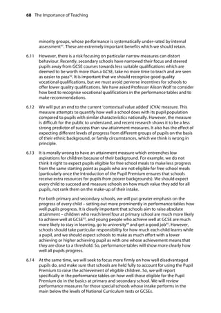 68 The Importance of Teaching
	
minority groups, whose performance is systematically under-rated by internal
assessment91
. These are extremely important benefits which we should retain.
6.11		 However, there is a risk focusing on particular narrow measures can distort
behaviour. Recently, secondary schools have narrowed their focus and steered
pupils away from GCSE courses towards less suitable qualifications which are
deemed to be worth more than a GCSE, take no more time to teach and are seen
as easier to pass92
. It is important that we should recognise good quality
vocational qualifications, but we must avoid perverse incentives for schools to
offer lower quality qualifications. We have asked Professor Alison Wolf to consider
how best to recognise vocational qualifications in the performance tables and to
make recommendations.
6.12		 We will put an end to the current ‘contextual value added’ (CVA) measure. This
measure attempts to quantify how well a school does with its pupil population
compared to pupils with similar characteristics nationally. However, the measure
is difficult for the public to understand, and recent research shows it to be a less
strong predictor of success than raw attainment measures. It also has the effect of
expecting different levels of progress from different groups of pupils on the basis
of their ethnic background, or family circumstances, which we think is wrong in
principle.
6.13		 It is morally wrong to have an attainment measure which entrenches low
aspirations for children because of their background. For example, we do not
think it right to expect pupils eligible for free school meals to make less progress
from the same starting point as pupils who are not eligible for free school meals
(particularly once the introduction of the Pupil Premium ensures that schools
receive extra resources for pupils from poorer backgrounds). We should expect
every child to succeed and measure schools on how much value they add for all
pupils, not rank them on the make-up of their intake.
For both primary and secondary schools, we will put greater emphasis on the
progress of every child – setting out more prominently in performance tables how
well pupils progress. It is clearly important that schools aim to raise absolute
attainment – children who reach level four at primary school are much more likely
to achieve well at GCSE93
, and young people who achieve well at GCSE are much
more likely to stay in learning, go to university94
and get a good job95
. However,
schools should take particular responsibility for how much each child learns while
a pupil, and we should expect schools to make as much effort with a lower
achieving or higher achieving pupil as with one whose achievement means that
they are close to a threshold. So, performance tables will show more clearly how
well all pupils progress.
6.14		 At the same time, we will seek to focus more firmly on how well disadvantaged
pupils do, and make sure that schools are held fully to account for using the Pupil
Premium to raise the achievement of eligible children. So, we will report
specifically in the performance tables on how well those eligible for the Pupil
Premium do in the basics at primary and secondary school. We will review
performance measures for those special schools whose intake performs in the
main below the levels of National Curriculum tests or GCSEs.
 