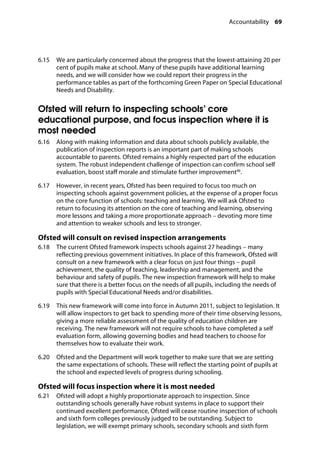 Accountability 69
�
6.15		 We are particularly concerned about the progress that the lowest-attaining 20 per
cent of pupils make at school. Many of these pupils have additional learning
needs, and we will consider how we could report their progress in the
performance tables as part of the forthcoming Green Paper on Special Educational
Needs and Disability.
Ofsted will return to inspecting schools’ core
educational purpose, and focus inspection where it is
most needed
6.16		 Along with making information and data about schools publicly available, the
publication of inspection reports is an important part of making schools
accountable to parents. Ofsted remains a highly respected part of the education
system. The robust independent challenge of inspection can confirm school self
evaluation, boost staff morale and stimulate further improvement96
.
6.17		 However, in recent years, Ofsted has been required to focus too much on
inspecting schools against government policies, at the expense of a proper focus
on the core function of schools: teaching and learning. We will ask Ofsted to
return to focusing its attention on the core of teaching and learning, observing
more lessons and taking a more proportionate approach – devoting more time
and attention to weaker schools and less to stronger.
Ofsted will consult on revised inspection arrangements
6.18		 The current Ofsted framework inspects schools against 27 headings – many
reflecting previous government initiatives. In place of this framework, Ofsted will
consult on a new framework with a clear focus on just four things – pupil
achievement, the quality of teaching, leadership and management, and the
behaviour and safety of pupils. The new inspection framework will help to make
sure that there is a better focus on the needs of all pupils, including the needs of
pupils with Special Educational Needs and/or disabilities.
6.19		 This new framework will come into force in Autumn 2011, subject to legislation. It
will allow inspectors to get back to spending more of their time observing lessons,
giving a more reliable assessment of the quality of education children are
receiving. The new framework will not require schools to have completed a self
evaluation form, allowing governing bodies and head teachers to choose for
themselves how to evaluate their work.
6.20		 Ofsted and the Department will work together to make sure that we are setting
the same expectations of schools. These will reflect the starting point of pupils at
the school and expected levels of progress during schooling.
Ofsted will focus inspection where it is most needed
6.21		 Ofsted will adopt a highly proportionate approach to inspection. Since
outstanding schools generally have robust systems in place to support their
continued excellent performance, Ofsted will cease routine inspection of schools
and sixth form colleges previously judged to be outstanding. Subject to
legislation, we will exempt primary schools, secondary schools and sixth form
 