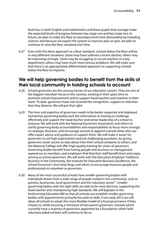 Accountability 71
�
level four in both English and mathematics and fewer pupils than average make
the expected levels of progress between key stage one and key stage two. In
future, we plan to make the floor at secondary level more demanding by including
science; and because we expect the system to improve year on year, we plan to
continue to raise the floor standard over time.
6.27		 Even with this fairer approach to a floor standard, schools below the floor will be
in very different situations. Some may have suffered a recent decline, others may
be improving strongly. Some may be struggling to recruit teachers in a key
department, others may have much more serious problems. We will make sure
that there is an appropriately differentiated approach to supporting schools
below the floor to improve.
We will help governing bodies to benefit from the skills of
their local community in holding schools to account
6.28		 School governors are the unsung heroes of our education system. They are one of
the biggest volunteer forces in the country, working in their spare time to
promote school improvement and to support head teachers and teachers in their
work. To date, governors have not received the recognition, support or attention
that they deserve. We will put that right.
6.29		 The time and expertise of governors needs to be better respected and deployed.
Sometimes governing bodies lack the information or training to challenge
effectively and support the head teacher and senior leadership of a school to
improve. We will work with the National Governors Association and others to
clarify governing body accountabilities and responsibilities to focus more strongly
on strategic direction, and encourage schools to appoint trained clerks who can
offer expert advice and guidance to support them. We will make it easier for
governors to set high expectations and ask challenging questions, by giving
governors easier access to data about how their school compares to others, and
the National College will offer high-quality training for chairs of governors.
Governing bodies benefit from having people with business or management
experience as members, and employers find that their staff benefit from and enjoy
serving as school governors. We will work with the Education Employer Taskforce,
Business in the Community, the Institute for Education Business Excellence, the
School Governor’s One Stop Shop, and others to encourage business people and
professionals to volunteer as governors.
6.30		 Many of the most successful schools have smaller governing bodies with
individuals drawn from a wide range of people rooted in the community, such as
parents, businesses, local government and the voluntary sector97
. Smaller
governing bodies with the right skills are able to be more decisive, supporting the
head teacher and championing high standards. We will legislate in the
forthcoming Education Bill so that all schools can establish smaller governing
bodies with appointments primarily focused on skills. From early 2012 we will
allow all schools to adopt this more flexible model of school governance if they
choose to, while ensuring a minimum of two parent governors. Schools which
currently have a majority of governors appointed by a foundation (often faith
voluntary aided schools) will continue to do so.
 