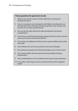 72 The Importance of Teaching
	
10 key questions for governors to ask
1.		 What are the school’s values? Are they reflected in our long term
development plans?
2.		 How are we going to raise standards for all children, including the most
and least able, those with Special Educational Needs, boys and girls, and
any who are currently underachieving?
3.		 Have we got the right staff and the right development and reward
arrangements?
4.		 Do we have a sound financial strategy, get good value for money and have
robust procurement and financial systems?
5.		 Do we keep our buildings and other assets in good condition and are they
well used?
6.		 How well does the curriculum provide for and stretch all pupils?
7.		 How well do we keep parents informed and take account of their views?
8.		 Do we keep children safe and meet the statutory health and safety
requirements?
9.		 How is pupil behaviour? Do we tackle the root causes of poor behaviour?
10.		Do we offer a wide range of extra-curricular activities which engage all
pupils?
 