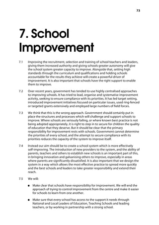 73
7. School
Improvement
7.1		 Improving the recruitment, selection and training of school teachers and leaders,
giving them increased authority and giving schools greater autonomy will give
the school system greater capacity to improve. Alongside that, setting high
standards through the curriculum and qualifications and holding schools
accountable for the results they achieve will create a powerful driver of
improvement. It is also important that schools have the right support to enable
them to improve.
7.2		 Over recent years, government has tended to use highly centralised approaches
to improving schools. It has tried to lead, organise and systematise improvement
activity, seeking to ensure compliance with its priorities. It has led target setting,
introduced improvement initiatives focused on particular issues, used ring-fenced
or targeted grants extensively and employed large numbers of field forces.
7.3		 We think that this is the wrong approach. Government should certainly put in
place the structures and processes which will challenge and support schools to
improve. Where schools are seriously failing, or where known best practice is not
being adopted appropriately, it is right to step in to secure for children the quality
of education that they deserve. But it should be clear that the primary
responsibility for improvement rests with schools. Government cannot determine
the priorities of every school, and the attempt to secure compliance with its
priorities reduces the capacity of the system to improve itself.
7.4		 Instead our aim should be to create a school system which is more effectively
self-improving. The introduction of new providers to the system, and the ability of
parents, teachers and others to establish new schools is an important part of this,
in bringing innovation and galvanising others to improve, especially in areas
where parents are significantly dissatisfied. It is also important that we design the
system in a way which allows the most effective practice to spread more quickly
and the best schools and leaders to take greater responsibility and extend their
reach.
7.5		 We will:
●●	 Make clear that schools have responsibility for improvement. We will end the
approach of trying to control improvement from the centre and make it easier
for schools to learn from one another.
●●	 Make sure that every school has access to the support it needs through
National and Local Leaders of Education, Teaching Schools and leading
teachers, or by working in partnership with a strong school.
 