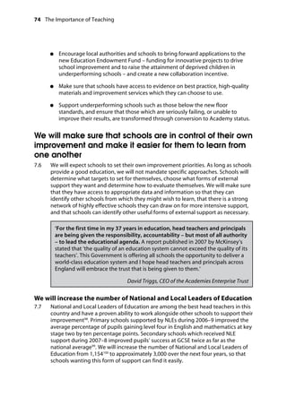 74 The Importance of Teaching
	
●●	 Encourage local authorities and schools to bring forward applications to the
new Education Endowment Fund – funding for innovative projects to drive
school improvement and to raise the attainment of deprived children in
underperforming schools – and create a new collaboration incentive.
●●	 Make sure that schools have access to evidence on best practice, high-quality
materials and improvement services which they can choose to use.
●●	 Support underperforming schools such as those below the new floor
standards, and ensure that those which are seriously failing, or unable to
improve their results, are transformed through conversion to Academy status.
We will make sure that schools are in control of their own
improvement and make it easier for them to learn from
one another
7.6		 We will expect schools to set their own improvement priorities. As long as schools
provide a good education, we will not mandate specific approaches. Schools will
determine what targets to set for themselves, choose what forms of external
support they want and determine how to evaluate themselves. We will make sure
that they have access to appropriate data and information so that they can
identify other schools from which they might wish to learn, that there is a strong
network of highly effective schools they can draw on for more intensive support,
and that schools can identify other useful forms of external support as necessary.
‘For the first time in my 37 years in education, head teachers and principals
are being given the responsibility, accountability – but most of all authority
– to lead the educational agenda. A report published in 2007 by McKinsey’s
stated that ‘the quality of an education system cannot exceed the quality of its
teachers’. This Government is offering all schools the opportunity to deliver a
world-class education system and I hope head teachers and principals across
England will embrace the trust that is being given to them.’
David Triggs, CEO of the Academies Enterprise Trust
We will increase the number of National and Local Leaders of Education
7.7		 National and Local Leaders of Education are among the best head teachers in this
country and have a proven ability to work alongside other schools to support their
improvement98
. Primary schools supported by NLEs during 2006–9 improved the
average percentage of pupils gaining level four in English and mathematics at key
stage two by ten percentage points. Secondary schools which received NLE
support during 2007–8 improved pupils’ success at GCSE twice as far as the
national average99
. We will increase the number of National and Local Leaders of
Education from 1,154100
to approximately 3,000 over the next four years, so that
schools wanting this form of support can find it easily.
 