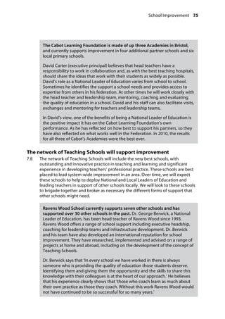School Improvement 75
�
The Cabot Learning Foundation is made of up three Academies in Bristol,
and currently supports improvement in four additional partner schools and six
local primary schools.
David Carter (executive principal) believes that head teachers have a
responsibility to work in collaboration and, as with the best teaching hospitals,
should share the ideas that work with their students as widely as possible.
David’s role as a National Leader of Education varies from school to school.
Sometimes he identifies the support a school needs and provides access to
expertise from others in his federation. At other times he will work closely with
the head teacher and leadership team, mentoring, coaching and evaluating
the quality of education in a school. David and his staff can also facilitate visits,
exchanges and mentoring for teachers and leadership teams.
In David’s view, one of the benefits of being a National Leader of Education is
the positive impact it has on the Cabot Learning Foundation’s own
performance. As he has reflected on how best to support his partners, so they
have also reflected on what works well in the Federation. In 2010, the results
for all three of Cabot’s Academies were the best ever.
The network of Teaching Schools will support improvement
7.8		 The network of Teaching Schools will include the very best schools, with
outstanding and innovative practice in teaching and learning and significant
experience in developing teachers’ professional practice. These schools are best
placed to lead system-wide improvement in an area. Over time, we will expect
these schools to help to deploy National and Local Leaders of Education and
leading teachers in support of other schools locally. We will look to these schools
to brigade together and broker as necessary the different forms of support that
other schools might need.
Ravens Wood School currently supports seven other schools and has
supported over 30 other schools in the past. Dr. George Berwick, a National
Leader of Education, has been head teacher of Ravens Wood since 1993.
Ravens Wood offers a range of school support including executive headship,
coaching for leadership teams and infrastructure development. Dr. Berwick
and his team have also developed an international reputation for school
improvement. They have researched, implemented and advised on a range of
projects at home and abroad, including on the development of the concept of
Teaching Schools.
Dr. Berwick says that ‘In every school we have worked in there is always
someone who is providing the quality of education those students deserve.
Identifying them and giving them the opportunity and the skills to share this
knowledge with their colleagues is at the heart of our approach.’ He believes
that his experience clearly shows that ‘those who coach learn as much about
their own practice as those they coach. Without this work Ravens Wood would
not have continued to be so successful for so many years.’
 