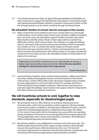 76 The Importance of Teaching
	
7.9		 In the forthcoming Green Paper on Special Educational Needs and Disability, we
will consider how to support the identification of excellence in teaching for pupils
with Special Educational Needs (whether in special or mainstream schools) so that
the strongest practice can be shared, including through Teaching Schools.
We will publish‘families of schools’ data for every part of the country
7.10		 Often schools find it more helpful to learn from schools which are contextually
similar to them, and it is often easier to learn from a school in a different authority
area, not too far away. We will publish regional ‘families of schools’ data which
help schools to identify similar schools in their region which are performing
differently and from which they can learn. This is based on an approach already
taken in some parts of the country: primary and secondary schools are grouped
into ‘families’ of 10 to 15 schools with similar intakes on the basis of prior
attainment and socio-economic factors. Teachers and head teachers can use the
data to compare their performance with similar schools in the region and identify
schools from whom they can learn. We will publish families of schools data for all
regions from next year.
Talking about his school’s involvement in one of the families of schools, a
highly respected secondary head commented, ‘this is the most powerful
strategy for school improvement I have experienced’.
Greater Manchester
7.11		 Local authorities, Academy chains, professional associations, subject associations
and others will also bring together teachers and head teachers in formal and
informal ways. Schools will be able to take advantage of opportunities provided
by these organisations to work with other schools. For example, the Prince’s
Teaching Institute brings together academics, head teachers and teachers to
promote subject knowledge, inspire teachers and support schools in forging links
with other schools and academic institutions.
We will incentivise schools to work together to raise
standards, especially for disadvantaged pupils
7.12		 We also believe that it is often effective to incentivise improvement and
innovative ideas, rather than to mandate a uniform approach. We have already
announced our plans to establish a new Education Endowment Fund to raise the
attainment of disadvantaged pupils in underperforming schools. We will put
£110m into the fund, which will run throughout the course of the next spending
period and beyond. The fund aims to encourage bold and innovative approaches,
inviting applications from schools, local authorities, and others. All funded ideas
will be evaluated rigorously and shared widely.
7.13		 We will also establish a new collaboration incentive worth £35m each year. This
will financially reward schools which support weaker schools to demonstrably
improve their performance while also improving their own. The fund will
incentivise improvements in attainment overall, improvements in progression and
narrowing of the attainment gap between deprived pupils and others.
 