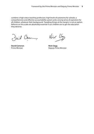 5Foreword by the Prime Minister and Deputy Prime Minister
combine a high status teaching profession; high levels of autonomy for schools; a
comprehensive and effective accountability system and a strong sense of aspiration for
all children, whatever their background. Tweaking things at the margins is not an option.
Reforms on this scale are absolutely essential if our children are to get the education
they deserve.
David Cameron Nick Clegg
Prime Minister Deputy Prime Minister
 