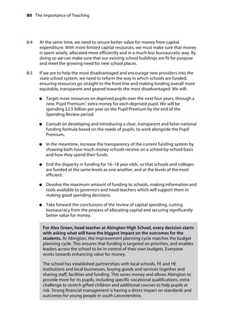 80 The Importance of Teaching
	
8.4		 At the same time, we need to secure better value for money from capital
expenditure. With more limited capital resources, we must make sure that money
is spent wisely, allocated more efficiently and in a much less bureaucratic way. By
doing so we can make sure that our existing school buildings are fit for purpose
and meet the growing need for new school places.
8.5		 If we are to help the most disadvantaged and encourage new providers into the
state school system, we need to reform the way in which schools are funded,
ensuring resources go straight to the front line and making funding overall more
equitable, transparent and geared towards the most disadvantaged. We will:
●●	 Target more resources on deprived pupils over the next four years, through a
new ‘Pupil Premium’: extra money for each deprived pupil. We will be
spending £2.5 billion per year on the Pupil Premium by the end of the
Spending Review period.
●●	 Consult on developing and introducing a clear, transparent and fairer national
funding formula based on the needs of pupils, to work alongside the Pupil
Premium.
●●	 In the meantime, increase the transparency of the current funding system by
showing both how much money schools receive on a school-by-school basis
and how they spend their funds.
●●	 End the disparity in funding for 16–18 year-olds, so that schools and colleges
are funded at the same levels as one another, and at the levels of the most
efficient.
●●	 Devolve the maximum amount of funding to schools, making information and
tools available to governors and head teachers which will support them in
making good spending decisions.
●●	 Take forward the conclusions of the review of capital spending, cutting
bureaucracy from the process of allocating capital and securing significantly
better value for money.
For Alex Green, head teacher at Abington High School, every decision starts
with asking what will have the biggest impact on the outcomes for the
students. At Abington, the improvement planning cycle matches the budget
planning cycle. This ensures that funding is targeted on priorities, and enables
leaders across the school to be in control of their own budgets. Everyone
works towards enhancing value for money.
The school has established partnerships with local schools, FE and HE
institutions and local businesses, buying goods and services together and
sharing staff, facilities and funding. This saves money and allows Abington to
provide more for its pupils, including specific vocational qualifications, extra
challenge to stretch gifted children and additional courses to help pupils at
risk. Strong financial management is having a direct impact on standards and
outcomes for young people in south Leicestershire.
 