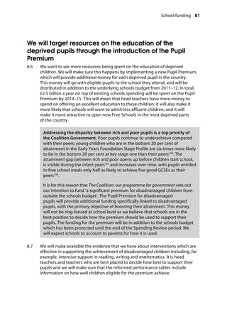 School funding 81
�
We will target resources on the education of the
deprived pupils through the introduction of the Pupil
Premium
8.6		 We want to see more resources being spent on the education of deprived
children. We will make sure this happens by implementing a new Pupil Premium,
which will provide additional money for each deprived pupil in the country.
This money will go with eligible pupils to the school they attend, and will be
distributed in addition to the underlying schools budget from 2011–12. In total,
£2.5 billion a year on top of existing schools spending will be spent on the Pupil
Premium by 2014–15. This will mean that head teachers have more money to
spend on offering an excellent education to these children: it will also make it
more likely that schools will want to admit less affluent children; and it will
make it more attractive to open new Free Schools in the most deprived parts
of the country.
Addressing the disparity between rich and poor pupils is a top priority of
the Coalition Government. Poor pupils continue to underachieve compared
with their peers; young children who are in the bottom 20 per cent of
attainment in the Early Years Foundation Stage Profile are six times more likely
to be in the bottom 20 per cent at key stage one than their peers104
. The
attainment gap between rich and poor opens up before children start school,
is visible during the infant years105
and increases over time, with pupils entitled
to free school meals only half as likely to achieve five good GCSEs as their
peers106
.
It is for this reason that The Coalition: our programme for government sets out
our intention to fund ‘a significant premium for disadvantaged children from
outside the schools budget’. The Pupil Premium for disadvantaged
pupils will provide additional funding specifically linked to disadvantaged
pupils, with the primary objective of boosting their attainment. This money
will not be ring-fenced at school level as we believe that schools are in the
best position to decide how the premium should be used to support their
pupils. The funding for the premium will be in addition to the schools budget
which has been protected until the end of the Spending Review period. We
will expect schools to account to parents for how it is used.
8.7		 We will make available the evidence that we have about interventions which are
effective in supporting the achievement of disadvantaged children including, for
example, intensive support in reading, writing and mathematics. It is head
teachers and teachers who are best placed to decide how best to support their
pupils and we will make sure that the reformed performance tables include
information on how well children eligible for the premium achieve.
 
