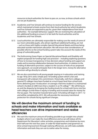 School funding 83
�
resources to local authorities for them to pass on, as now, to those schools which
are not yet Academies.
8.14		 Academies and Free Schools will continue to receive funding for the services
which maintained schools receive from their local authority but which Academies
and Free Schools are expected to pay for, given their independence from local
authorities – for example behaviour support. We are reviewing the calculation of
this additional funding to ensure it is fair both for local authorities and for
Academies and Free Schools.
8.15		 Local authorities are ultimately responsible for making sure the needs of some of
our most vulnerable pupils, who attract significant additional funding, are met
– such as those with highly complex Special Educational Needs and those being
educated outside mainstream education. We will ensure that considerations of
possible reforms to the school funding system take into account the needs of this
group of vulnerable pupils.
8.16		 The forthcoming Green Paper on Special Educational Needs and Disability will
explore proposals for funding high cost provision – including exploring questions
of how to increase transparency in how decisions about funding and support are
made and increasing collaboration between local authorities. In relation to the
funding of alternative provision, subject to the success of trials of our proposed
new approach, we would anticipate that in the longer term, money for alternative
provision will go directly to schools.
8.17		 We are also committed to all young people staying on in education and training
to age 18 by 2015 and a simple post-16 funding system which is fair and
transparent will underpin this commitment. Historically, sixth form colleges and
general FE colleges have been funded at a much lower level than school sixth
forms delivering post-16 education: on average a full time student in a maintained
school is funded at £280 more than a student in an FE college107
. We will bring to
an end the disparity by bringing the funding levels for school sixth forms into line
with colleges so that there is equity in funding and increased value for money for
the tax payer. The transition towards fairer post-16 funding will begin in 2011–12
and will be completed by 2015. We will provide the necessary transitional
protection for schools facing significant changes.
We will devolve the maximum amount of funding to
schools and make information and tools available so
head teachers can drive improvement and realise
efficiencies
8.18		 We want the maximum amount of funding possible to go straight into schools’
budgets where it can make the most difference and so we will reduce all the
Department for Education’s other activities, programmes and initiatives by more
than half over the next four years. In order for head teachers and governors to
drive school improvement through realising efficiencies, we will make available
information and tools they can use to realise value for money.
 