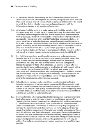84 The Importance of Teaching
	
8.19		 As part of our drive for transparency, we will publish easy to understand data
about how much each school spends and on what, alongside data about how well
their pupils achieve. This will enable schools to compare for themselves the extent
to which they deliver value for money, as well as equip parents with the
information they need to ask questions of the school.
8.20		 All schools should be working to make savings and should be spending their
funds prudently with a proper regard for value for money. At the moment, local
authorities are encouraged to claw back monies from schools where they have
built up surpluses. There will continue to be some situations where claw-back is
appropriate – for example where a school has built up an excessive balance or
where some level of redistribution would support improved provision across a
local area. However, consistent with our view that all schools should be moving to
greater autonomy, we will remove the requirement for local authorities to have a
claw-back mechanism from 2011–12, and review guidance on claw-back
arrangements including on the level of balances deemed to be excessive and we
will consult on making changes to the current arrangements from 2012–13.
8.21		 It is vital that schools have good financial management and adopt rigorous
financial standards to provide assurance on the spending of public money. But
head teachers, school business managers and teachers have been telling
government for a long time now that the current ‘Financial Management
Standard in Schools’ (FMSiS), which all schools are required to have, is far too
complex, burdensome and bureaucratic to be effective. We will replace it with a
much simpler standard during the 2011/12 academic year, drawn up in
association with schools themselves, which will give governors and head teachers
real assurance that they are achieving value for money. Schools which have not
yet achieved FMSiS will not be required to do so, but will be expected to be
among the first schools to achieve the new standard.
8.22		 School business managers make a significant contribution to the effective
financial management of a school, saving on average 20–33 per cent of a head
teacher’s time and covering their own salary in savings108
. Obtaining the services
(shared or full time) of a high quality business manager should be a priority for all
governors and head teachers, unless there is someone in the management team
with the relevant skills to undertake the role.
8.23		 It is important that schools should be able to make savings on procurement and
back office spend in order to invest resources in teaching and learning. The
Spending Review announcement said that schools should be able to save at least
£1 billion in these areas by 2014–15. This is practicable, but schools will need
access to the best deals and will need to improve the way they buy goods and
services. The contribution central government can make is to provide easy-to-
access financial and procurement information and tools for schools to use if they
wish. We will make sure that the best deals currently on offer are made available
to schools, and look for improved deals where necessary, drawing these deals to
schools’ attention. We will also work with schools and other partners to improve
procurement practice in schools, and we will expect schools to seek ways to
achieve financial and associated carbon savings by using energy as efficiently as
possible.
 