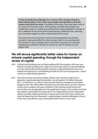 School funding 85
�
As the School Business Manager for a cluster of five primary schools in
North Warwickshire, Peter James has brought clear benefits to all of the
schools with which he works. A qualified accountant, Peter had spent most of
his career in the private sector. The expertise and skills Peter brings have
enabled the cluster to realise financial benefits including £80,000 in savings so
far. In addition he has saved all five head teachers substantial time, allowing
two to provide support to other schools beyond the cluster.
The schools are now sharing ICT services, procuring jointly and sharing
contracts. Having identified the initial savings, Peter is now working with
the schools on more strategic plans to save them money by, for example,
employing an additional teacher to work across all five schools to cover
absent staff.
We will secure significantly better value for money on
schools capital spending, through the independent
review of capital
8.24		 Schools need buildings that are high quality and fit for purpose, with new ones
built for the best possible price. Huge sums have been spent on school buildings
over the last decade but the benefits have been undermined by the vast sums
wasted on bureaucracy in the Building Schools for the Future programme – which
is why we ended that programme.
8.25		 Over the next four years there will be a 60 per cent real terms reduction in
education capital spending. Nonetheless, we will spend £15.8 billion between
2011–12 and 2014–15, which is more per year than the average annual capital
budget in the 1997–98 to 2004–05 period. Our priorities are to use that money to
ensure that we address the poor condition of the existing school estate and
ensure there are enough places for the predicted increase in the number of school
age children, particularly at primary level. The independent review of education
capital currently underway and due to report by the end of the year, will set out
how the Department for Education’s capital budget should be allocated in future
in the most cost effective way and targeted where there is most need.
 