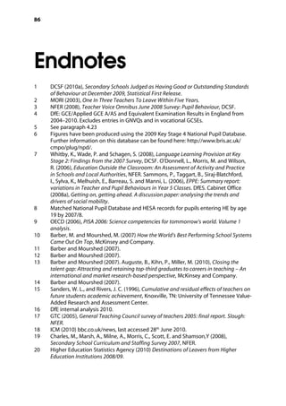 86
Endnotes
�
1		 DCSF (2010a), Secondary Schools Judged as Having Good or Outstanding Standards
of Behaviour at December 2009, Statistical First Release.
2		 MORI (2003), One In Three Teachers To Leave Within Five Years.
3		 NFER (2008), Teacher Voice Omnibus June 2008 Survey: Pupil Behaviour, DCSF.
4		 DfE: GCE/Applied GCE A/AS and Equivalent Examination Results in England from
2004–2010. Excludes entries in GNVQs and in vocational GCSEs.
5		 See paragraph 4.23
6		 Figures have been produced using the 2009 Key Stage 4 National Pupil Database.
Further information on this database can be found here: http://www.bris.ac.uk/
cmpo/plug/npd/.
7		 Whitby, K., Wade, P. and Schagen, S. (2008), Language Learning Provision at Key
Stage 2: Findings from the 2007 Survey, DCSF. O’Donnell, L., Morris, M. and Wilson,
R. (2006), Education Outside the Classroom: An Assessment of Activity and Practice
in Schools and Local Authorities, NFER. Sammons, P., Taggart, B., Siraj-Blatchford,
I., Sylva, K., Melhuish, E., Barreau, S. and Manni, L. (2006), EPPE: Summary report:
variations in Teacher and Pupil Behaviours in Year 5 Classes. DfES. Cabinet Office
(2008a), Getting on, getting ahead. A discussion paper: analysing the trends and
drivers of social mobility.
8		 Matched National Pupil Database and HESA records for pupils entering HE by age
19 by 2007/8.
9		 OECD (2006), PISA 2006: Science competencies for tommorrow’s world. Volume 1
analysis.
10		 Barber, M. and Mourshed, M. (2007) How the World’s Best Performing School Systems
Came Out On Top, McKinsey and Company.
11		 Barber and Mourshed (2007).
12		 Barber and Mourshed (2007).
13		 Barber and Mourshed (2007). Auguste, B., Kihn, P., Miller, M. (2010), Closing the
talent gap: Attracting and retaining top-third graduates to careers in teaching – An
international and market research-based perspective, McKinsey and Company.
14		 Barber and Mourshed (2007).
15		 Sanders, W. L., and Rivers, J. C. (1996), Cumulative and residual effects of teachers on
future students academic achievement, Knoxville, TN: University of Tennessee Value-
Added Research and Assessment Center.
16		 DfE internal analysis 2010.
17		 GTC (2005), General Teaching Council survey of teachers 2005: final report. Slough:
NFER.
18		 ICM (2010) bbc.co.uk/news, last accessed 28th
June 2010.
19		 Charles, M., Marsh, A., Milne, A., Morris, C., Scott, E. and Shamson,Y (2008),
Secondary School Curriculum and Staffing Survey 2007, NFER.
20		 Higher Education Statistics Agency (2010) Destinations of Leavers from Higher
Education Institutions 2008/09.
 