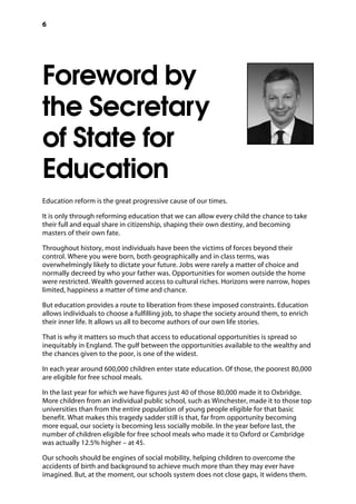 6
Foreword by
the Secretary
of State for
Education
Education reform is the great progressive cause of our times.
It is only through reforming education that we can allow every child the chance to take
their full and equal share in citizenship, shaping their own destiny, and becoming
masters of their own fate.
Throughout history, most individuals have been the victims of forces beyond their
control. Where you were born, both geographically and in class terms, was
overwhelmingly likely to dictate your future. Jobs were rarely a matter of choice and
normally decreed by who your father was. Opportunities for women outside the home
were restricted. Wealth governed access to cultural riches. Horizons were narrow, hopes
limited, happiness a matter of time and chance.
But education provides a route to liberation from these imposed constraints. Education
allows individuals to choose a fulfilling job, to shape the society around them, to enrich
their inner life. It allows us all to become authors of our own life stories.
That is why it matters so much that access to educational opportunities is spread so
inequitably in England. The gulf between the opportunities available to the wealthy and
the chances given to the poor, is one of the widest.
In each year around 600,000 children enter state education. Of those, the poorest 80,000
are eligible for free school meals.
In the last year for which we have figures just 40 of those 80,000 made it to Oxbridge.
More children from an individual public school, such as Winchester, made it to those top
universities than from the entire population of young people eligible for that basic
benefit. What makes this tragedy sadder still is that, far from opportunity becoming
more equal, our society is becoming less socially mobile. In the year before last, the
number of children eligible for free school meals who made it to Oxford or Cambridge
was actually 12.5% higher – at 45.
Our schools should be engines of social mobility, helping children to overcome the
accidents of birth and background to achieve much more than they may ever have
imagined. But, at the moment, our schools system does not close gaps, it widens them.
 