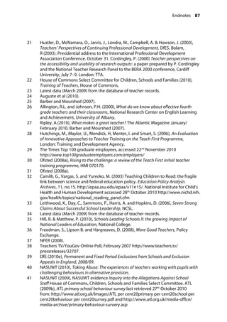 Endnotes 87
�
21		 Hustler, D., McNamara, O., Jarvis, J., Londra, M., Campbell, A. & Howson, J. (2003),
Teachers’ Perspectives of Continuing Professional Development, DfES. Bolam,
R (2003). Presidential address to the International Professional Development
Association Conference. October 31. Cordingley, P. (2000) Teacher perspectives on
the accessibility and usability of research outputs: a paper prepared by P. Cordingley
and the National Teacher Research Panel to the BERA 2000 conference, Cardiff
University, July 7–9. London: TTA.
22		 House of Commons Select Committee for Children, Schools and Families (2010),
Training of Teachers, House of Commons.
23		 Latest data (March 2009) from the database of teacher records.
24		 Auguste et al (2010).
25		 Barber and Mourshed (2007).
26		 Allington, R.L. and Johnson, P.H. (2000), What do we know about effective fourth
grade teachers and their classrooms, National Research Center on English Learning
and Achievement, University of Albany.
27 Ripley, A.(2010), What makes a great teacher? The Atlantic Magazine January/
February 2010. Barber and Mourshed (2007).
28 Hutchings, M., Maylor, U., Mendick, H, Menter, I. and Smart, S. (2006), An Evaluation
of Innovative Approaches to Teacher Training on the Teach First Programme,
London: Training and Development Agency.
29		 The Times Top 100 graduate employees, accessed 22nd
November 2010
http://www.top100graduateemployers.com/employers/
30		 Ofsted (2008a), Rising to the challenge: a review of the Teach First initial teacher
training programme, HMI 070170.
31		 Ofsted (2008a).
32		 Camilli, G., Vargas, S. and Yurecko, M. (2003) Teaching Children to Read: the fragile
link between science and federal education policy. Education Policy Analysis
Archives, 11, no.15. http://epaa.asu.edu/epaa/v11n15/. National Institute for Child’s
Health and Human Development accessed 28th
October 2010 http://www.nichd.nih.
gov/health/topics/national_reading_panel.cfm
33		 Leithwood, K., Day, C., Sammons, P., Harris, A. and Hopkins, D. (2006), Seven Strong
Claims About Successful School Leadership, NCSL.
34		 Latest data (March 2009) from the database of teacher records.
35		 Hill, R. & Matthew, P. (2010), Schools Leading Schools II: the growing impact of
National Leaders of Education, National College.
36		 Freedman, S., Lipson B. and Hargreaves, D. (2008), More Good Teachers, Policy
Exchange.
37		 NFER (2008).
38		 Teachers TV/YouGov Online Poll, February 2007 http://www.teachers.tv/
pressreleases/32707.
39		 DfE (2010e), Permanent and Fixed Period Exclusions from Schools and Exclusion
Appeals in England, 2008/09.
40		 NASUWT (2010), Taking Abuse: The experiences of teachers working with pupils with
challenging behaviours in alternative provision.
41		 NASUWT (2009), NASUWT evidence Inquiry into the Allegations Against School
Staff House of Commons, Children, Schools and Families Select Committee. ATL
(2009b), ATL primary school behaviour survey last retrieved 27th
October 2010
from: http://www.atl.org.uk/Images/ATL per cent20primary per cent20school per
cent20behaviour per cent20survey.pdf and http://www.atl.org.uk/media-office/
media-archive/primary-behaviour-survery.asp
 