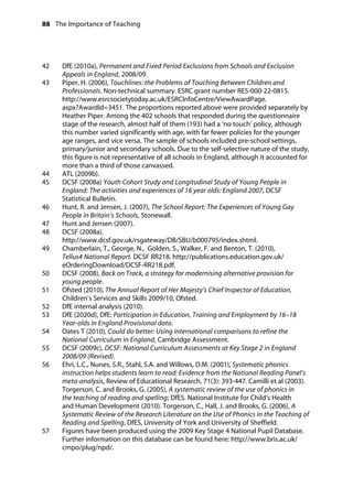 88 The Importance of Teaching
	
42		 DfE (2010a), Permanent and Fixed Period Exclusions from Schools and Exclusion
Appeals in England, 2008/09.
43		 Piper, H. (2006), Touchlines: the Problems of Touching Between Children and
Professionals. Non-technical summary. ESRC grant number RES-000-22-0815.
http://www.esrcsocietytoday.ac.uk/ESRCInfoCentre/ViewAwardPage.
aspx?AwardId=3451. The proportions reported above were provided separately by
Heather Piper. Among the 402 schools that responded during the questionnaire
stage of the research, almost half of them (193) had a ‘no touch’ policy, although
this number varied significantly with age, with far fewer policies for the younger
age ranges, and vice versa. The sample of schools included pre-school settings,
primary/junior and secondary schools. Due to the self-selective nature of the study,
this figure is not representative of all schools in England, although it accounted for
more than a third of those canvassed.
44		 ATL (2009b).
45		 DCSF (2008a) Youth Cohort Study and Longitudinal Study of Young People in
England: The activities and experiences of 16 year olds: England 2007, DCSF
Statistical Bulletin.
46		 Hunt, R. and Jensen, J. (2007), The School Report: The Experiences of Young Gay
People in Britain’s Schools, Stonewall.
47		 Hunt and Jensen (2007).
48		 DCSF (2008a).
http://www.dcsf.gov.uk/rsgateway/DB/SBU/b000795/index.shtml.
49		 Chamberlain, T., George, N., Golden, S., Walker, F. and Benton, T. (2010),
Tellus4 National Report. DCSF RR218. http://publications.education.gov.uk/
eOrderingDownload/DCSF-RR218.pdf.
50		 DCSF (2008), Back on Track, a strategy for modernising alternative provision for
young people.
51		 Ofsted (2010), The Annual Report of Her Majesty’s Chief Inspector of Education,
Children’s Services and Skills 2009/10, Ofsted.
52		 DfE internal analysis (2010).
53		 DfE (2020d), DfE: Participation in Education, Training and Employment by 16–18
Year-olds in England Provisional data.
54		 Oates T (2010), Could do better: Using international comparisons to refine the
National Curriculum in England, Cambridge Assessment.
55		 DCSF (2009c), DCSF: National Curriculum Assessments at Key Stage 2 in England
2008/09 (Revised).
56		 Ehri, L.C., Nunes, S.R., Stahl, S.A. and Willows, D.M. (2001), Systematic phonics
instruction helps students learn to read: Evidence from the National Reading Panel’s
meta-analysis, Review of Educational Research, 71(3): 393-447. Camilli et al (2003).
Torgerson, C. and Brooks, G. (2005), A systematic review of the use of phonics in
the teaching of reading and spelling; DfES. National Institute for Child’s Health
and Human Development (2010). Torgerson, C., Hall, J. and Brooks, G. (2006), A
Systematic Review of the Research Literature on the Use of Phonics in the Teaching of
Reading and Spelling, DfES, University of York and University of Sheffield.
57		 Figures have been produced using the 2009 Key Stage 4 National Pupil Database.
Further information on this database can be found here: http://www.bris.ac.uk/
cmpo/plug/npd/.
 
