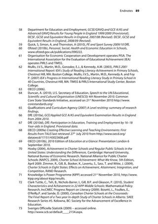 Endnotes 89
�
58		 Department for Education and Employment, GCSE/GNVQ and GCE A/AS and
Advanced GNVQ Results for Young People in England 1999/2000 (Provisional),
DCSF, GCSE and Equivalent Results in England, 2007/08 (Revised). DCSF, GCSE and
Equivalent Results in England, 2008/09 (Revised).
59		 Quick, S, Simon, A, and Thornston, A (2010), PE and Sport Survey 2009/10 DfE.
60		 Ofsted (2010b), Personal, Social, Health and Economic Education in Schools,
www.ofsted.gov.uk/publications/090222.
61		 Organisation for Economic Cooperation and Development operates PISA. The
International Association for the Evaluation of Educational Achievement (IEA)
operates PIRLS and TIMSS.
62		 Mullis, I.V.S., Martin, M.O., Gonzalez, E.J., & Kennedy, A.M. (2003), PIRLS 2001
International Report: IEA’s Study of Reading Literacy Achievement in Primary Schools,
Chestnut Hill, MA: Boston College. Mullis, I.V.S., Martin, M.O., Kennedy A. and Foy
P. (2007) IEA’s Progress in International Reading Literacy Study in Primary School in
40 Countries, Chestnut Hill, MA: TIMSS & PIRLS International Study Center, Boston
College.
63		 OECD (2006).
64		 Duncan, A. (2010), U.S. Secretary of Education, Speech to the UN Educational,
Scientific and Cultural Organisation (UNESCO) 4th November 2010. Common
Core State Standards Initiative, accessed on 21st
November 2010 http://www.
corestandards.org/
65		 Qualfications and Curriculum Agency (2007) A Level resitting: summary of research
findings.
66		 DfE (2010a), GCE/Applied GCE A/AS and Equivalent Examination Results in England
from 2004-2010.
67		 DfE (2010d), DfE: Participation in Education, Training and Employment by 16–18
Year-olds in England. Provisional data.
68		 OECD (2009a) Creating Effective Learning and Teaching Environments: First
Results from TALIS last retrieved 27th
July 2010 from http://www.oecd.org/
dataoecd/17/51/43023606.pdf
69		 OECD (2010b), 2010 Edition of Education at a Glance: Presentation London 6
September 2010.
70		 Hoxby (2004), Achievement in Charter Schools and Regular Public Schools in the
United States: Understanding the Differences. Cambridge: Harvard University,
National Bureau of Economic Research. National Alliance for Public Charter
Schools (NAPCS, 2009), Charter School Achievement: What We Know, 5th Edition,
April 2009. Zimmer, R., Gill, B., Booker, K., Lavertu, S., Sass, T. and Witte, J. (2009),
Charter Schools in Eight States: Effects on Achievement, Attainment, Integration, and
Competition, RAND Research.
71 Knowledge is Power Programme (KIPP) accessed 21st
November 2010, http://www.
kipp.org/about-kipp/results.
72		 Clark Tuttle, C., Teh, B., Nichols-Barrer, I., Gill, B.P. and Gleason, P. (2010), Student
Characteristics and Achievement in 22 KIPP Middle Schools: Mathematical Policy
Research, IncCMEC Progress Report on Literacy (2009). Bosetti, L., Foulkes, E.,
O’Reilly,P. and Sande, D. (2000), Canadian Charter Schools at the Crossroads:
The Final Report of a Two-year In-depth Study of Charter Schools in Alberta. SAEE
Research Series #5. Kelowna, BC: Society for the Advancement of Excellence in
Education.
73		 Sveriges Officiella Statistik (2009) – accessed online.
http://www.scb.se/default____2154.aspx.
 