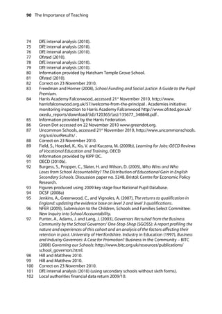 90 The Importance of Teaching
	
74 DfE internal analysis (2010).
	
75 DfE internal analysis (2010).
	
76 DfE internal analysis (2010).
	
77 Ofsted (2010).
	
78 DfE internal analysis (2010).
	
79 DfE internal analysis (2010).
	
80 Information provided by Hatcham Temple Grove School.
	
81 Ofsted (2010).
	
82 Correct on 23 November 2010.
	
83 Freedman and Horner (2008), School Funding and Social Justice: A Guide to the Pupil 

Premium.
84		 Harris Academy Falconwood, accessed 21st
November 2010, http://www.
harrisfalconwood.org.uk/57/welcome-from-the-principal . Academies initiative:
monitoring inspection to Harris Academy Falconwood http://www.ofsted.gov.uk/
oxedu_reports/download/(id)/120365/(as)/135677_348848.pdf .
85		 Information provided by the Harris Federation.
86		 Green Dot accessed on 22 November 2010 www.greendot.org.
87		 Uncommon Schools, accessed 21st
November 2010, http://www.uncommonschools.
org/usi/ourResults/ .
88		 Correct on 23 November 2010.
89		 Field, S., Hoeckel, K., Kis, V. and Kuczera, M. (2009b), Learning for Jobs: OECD Reviews
of Vocational Education and Training, OECD
90		 Information provided by KIPP DC.
91		 OECD (2010b).
92		 Burgess, S., Propper, C., Slater, H. and Wilson, D. (2005), Who Wins and Who
Loses from School Accountability? The Distribution of Educational Gain in English
Secondary Schools. Discussion paper no. 5248. Bristol: Centre for Economic Policy
Research.
93		 Figures produced using 2009 key stage four National Pupil Database.
94		 DCSF (2008a)
95		 Jenkins, A., Greenwood, C., and Vignoles, A. (2007), The returns to qualification in
England: updating the evidence base on level 2 and level 3 qualifications.
96		 NFER (2009), Submission to the Children, Schools and Families Select Committee:
New Inquiry into School Accountability.
97		 Punter, A., Adams, J. and Lang, J. (2003), Governors Recruited from the Business
Community by the School Governors’ One-Stop-Shop (SGOSS): A report profiling the
nature and experiences of this cohort and an analysis of the factors affecting their
retention in post. University of Hertfordshire. Industry in Education (1997), Business
and Industry Governors: A Case for Promotion? Business in the Community – BITC
(2008) Governing our Schools: http://www.bitc.org.uk/resources/publications/
school_governors.html.
98 Hill and Matthew 2010.
	
99 Hill and Matthew 2010.
	
100 Correct on 23 November 2010.
	
101 DfE internal analysis (2010) (using secondary schools without sixth forms).
	
102 Local authorities financial data return 2009/10.
	
 