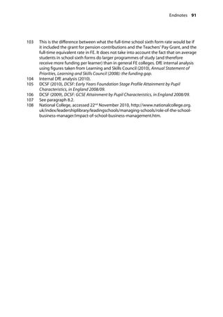 Endnotes 91
�
103		 This is the difference between what the full-time school sixth form rate would be if
it included the grant for pension contributions and the Teachers’ Pay Grant, and the
full-time equivalent rate in FE. It does not take into account the fact that on average
students in school sixth forms do larger programmes of study (and therefore
receive more funding per learner) than in general FE colleges. DfE internal analysis
using figures taken from Learning and Skills Council (2010), Annual Statement of
Priorities, Learning and Skills Council (2008): the funding gap.
104		 Internal DfE analysis (2010).
105		 DCSF (2010), DCSF: Early Years Foundation Stage Profile Attainment by Pupil
Characteristics, in England 2008/09.
106		 DCSF (2009), DCSF: GCSE Attainment by Pupil Characteristics, in England 2008/09.
107		 See paragraph 8.2.
108		 National College, accessed 22nd
November 2010, http://www.nationalcollege.org.
uk/index/leadershiplibrary/leadingschools/managing-schools/role-of-the-school-
business-manager/impact-of-school-business-management.htm.
 