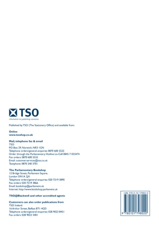 Published by TSO (The Stationery Office) and available from:
Online
www.tsoshop.co.uk
Mail, telephone fax & email
TSO
PO Box 29, Norwich, NR3 1GN
Telephone orders/general enquiries 0870 600 5522
Order through the Parliamentary Hotline Lo-Call 0845 7 023474
Fax orders: 0870 600 5533
Email: customer.services@tso.co.uk
Textphone: 0870 240 3701
The Parliamentary Bookshop
12 Bridge Street, Parliament Square,
London SW1A 2JX
Telephone orders/general enquiries: 020 7219 3890
Fax orders: 020 7219 3866
Email: bookshop@parliament.uk
Internet: http://www.bookshop.parliament.uk
TSO@Blackwell and other accredited agents
Customers can also order publications from
TSO Ireland
16 Arthur Street, Belfast BT1 4GD
Telephone orders/general enquiries: 028 9023 8451
Fax orders: 028 9023 5401
 