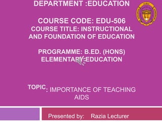 DEPARTMENT :EDUCATION
COURSE CODE: EDU-506
COURSE TITLE: INSTRUCTIONAL
AND FOUNDATION OF EDUCATION
PROGRAMME: B.ED. (HONS)
ELEMENTARY EDUCATION
TOPIC: IMPORTANCE OF TEACHING
AIDS
Presented by: Razia Lecturer
 