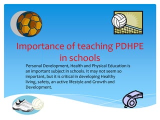 Importance of teaching PDHPE
in schools
Personal Development, Health and Physical Education is
an important subject in schools. It may not seem so
important, but it is critical in developing Healthy
living, safety, an active lifestyle and Growth and
Development.
 