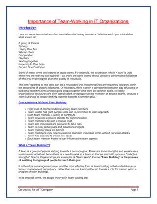 Importance of Team-Working in IT Organizations:
Introduction

Here are some terms that are often used when discussing teamwork. Which ones do you think define
what a team is?

A group of People
Synergy
Having One Aim
Whole > Sum
Co-operation
Flexibility
Working together
Reporting to One Boss
Serving One Customer

Some of these terms are features of good teams. For example, the expression 'whole > sum' is used
when they are working well together - but there are some teams whose collective performance falls short
of what you might expect given the quality of individuals.

The term 'reporting to one boss' can be a misleading one. Reporting lines are frequently designed within
the constraints of grading structures. Of necessity, there is often a compromise between pay structures or
traditional reporting lines and grouping people together who work on common goals. In reality,
organizational structures are often complicated, and people can be members of several teams, because a
team is a group of people working together towards a common goal.

Characteristics Of Good Team Building

      A.   High level of interdependence among team members
      B.   Team leader has good people skills and is committed to team approach
      C.   Each team member is willing to contribute
      D.   Team develops a relaxed climate for communication
      E.   Team members develop a mutual trust
      F.   Team and individuals are prepared to take risks
      G.   Team is clear about goals and establishes targets
      H.   Team member roles are defined
      I.   Team members know how to examine team and individual errors without personal attacks
      J.   Team has capacity to create new ideas
      K.   Each team member knows he can influence the team agenda

What is "Team Building"?

A team is a group of people working towards a common goal. There are some strengths and weaknesses
in each each individual, hence there is a need to work in a team so that we can build upon our "collective
strengths". Sports, Organizations are examples of "Team Work". Hence, 'Team Building' is the process
of enabling that group of people to reach their goal.

It is therefore a management issue, and the most effective form of team building is that undertaken as a
form of management consultancy, rather than as pure training (though there is a role for training within a
program of team building).

In its simplest terms, the stages involved in team building are:



Co-created for a IT Company                                                                         Page 1
 