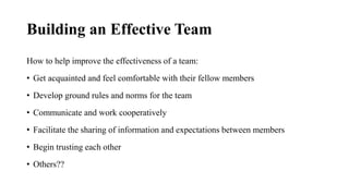 Building an Effective Team
How to help improve the effectiveness of a team:
• Get acquainted and feel comfortable with their fellow members
• Develop ground rules and norms for the team
• Communicate and work cooperatively
• Facilitate the sharing of information and expectations between members
• Begin trusting each other
• Others??
 