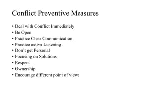 Conflict Preventive Measures
• Deal with Conflict Immediately
• Be Open
• Practice Clear Communication
• Practice active Listening
• Don’t get Personal
• Focusing on Solutions
• Respect
• Ownership
• Encourage different point of views
 