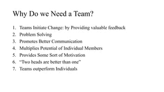Why Do we Need a Team?
1. Teams Initiate Change: by Providing valuable feedback
2. Problem Solving
3. Promotes Better Communication
4. Multiplies Potential of Individual Members
5. Provides Some Sort of Motivation
6. “Two heads are better than one”
7. Teams outperform Individuals
 