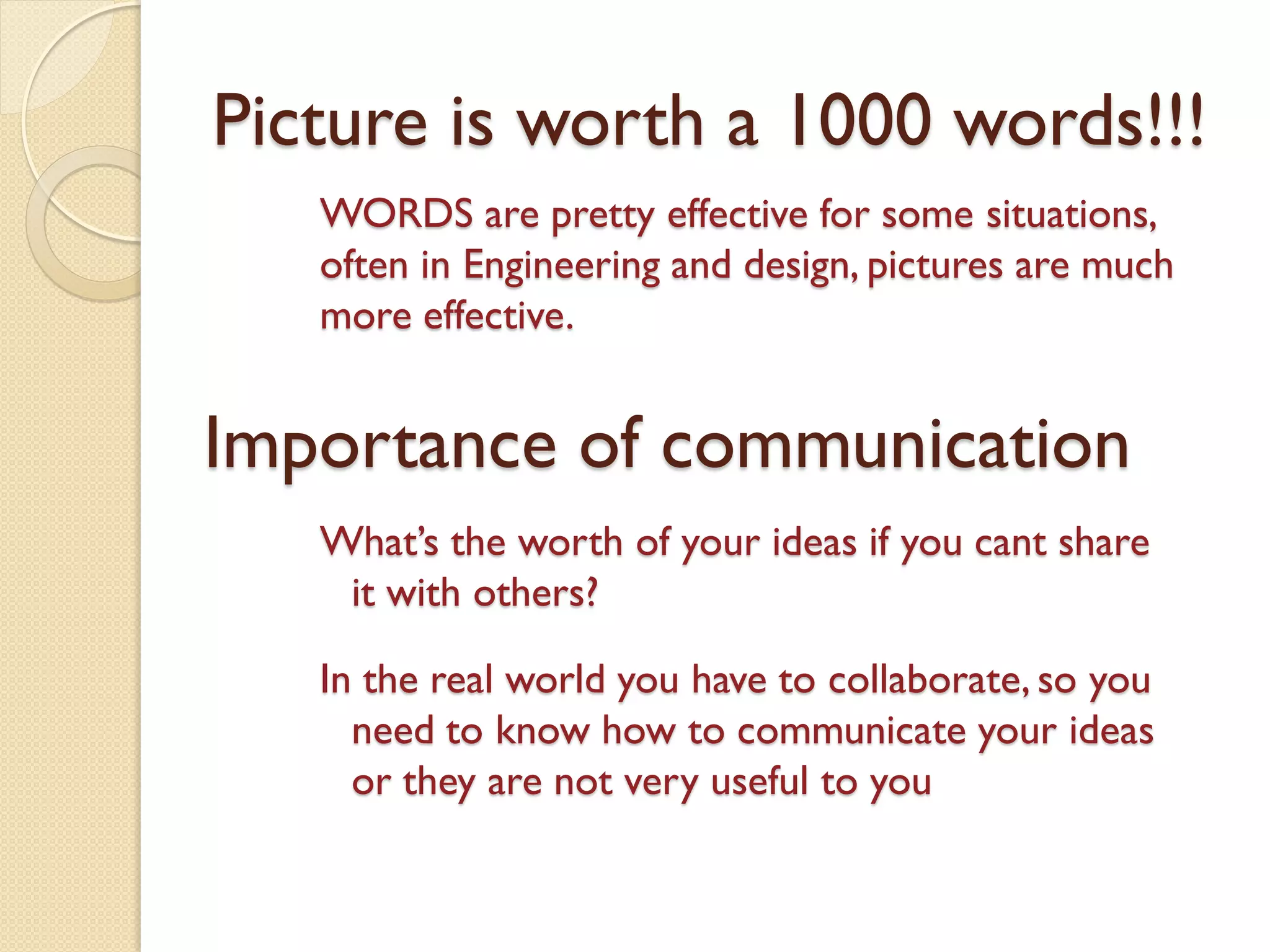 Picture is worth a 1000 words!!!
WORDS are pretty effective for some situations,
often in Engineering and design, pictures are much
more effective.
Importance of communication
What’s the worth of your ideas if you cant share
it with others?
In the real world you have to collaborate, so you
need to know how to communicate your ideas
or they are not very useful to you