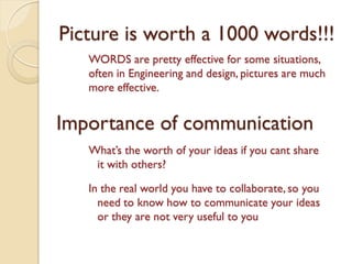 Picture is worth a 1000 words!!!
WORDS are pretty effective for some situations,
often in Engineering and design, pictures are much
more effective.

Importance of communication
What’s the worth of your ideas if you cant share
it with others?
In the real world you have to collaborate, so you
need to know how to communicate your ideas
or they are not very useful to you

 