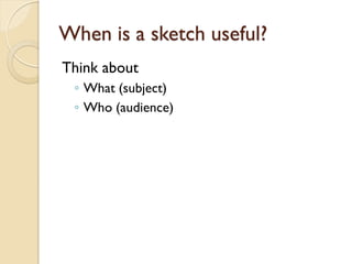 When is a sketch useful?
Think about
◦ What (subject)
◦ Who (audience)

 