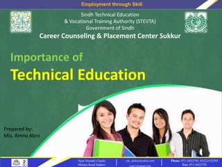 Employment through Skill
Phone: 071-5622793, 03223152595
Fax: 071-5622793
Near Neemki Charhi
Minara Road Sukkur
cdc_sukkur@yahoo.com
ccpc1@gmail.com
Sindh Technical Education
& Vocational Training Authority (STEVTA)
Government of Sindh
Career Counseling & Placement Center Sukkur
Importance of
Technical Education
Prepared by:
Mis. Amna Abro
 