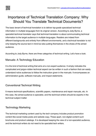 Downloaded from: justpaste.it/Importanceoftechnicaltranslation
Importance of Technical Translation Company: Why
Should You Translate Technical Documents?
The basic tenant of technical translation is to deliver top-grade specialized technical
information in multiple languages from its original version. According to Jody Byrne, a
specialist technical translator says that technical translation is about communicating technical
information to the target audience in multiple languages. Readers are indeed from
different backgrounds and entirely from different environments, and a technical translator is not
only keeping the source text in mind but also putting themselves in the shoes of the aimed
audience.
According to Jody Byrne, there are three categories of technical writing. Let’s have a look.
Manuals- A Technology Education
It is the kind of technical writing that aims at a non-expert audience. It simply indicates the
complicated and jargon-ridden technical aspect can be written in such a fashion that can easily
understand naïve audiences to follow the instruction given in the manuals. It encompasses an
administration guide, software manuals, and impact statements.
Conventional Technical Writing
It means technical specifications, scientific papers, maintenance and repair manuals, etc. In
this case, the aimed audience is specialist, and the technical writers should be experts in the
technical subject matter
Technology Marketing
The technical marketing content used by the tech company includes product promotion
content like social media posts and website copy. These apart, non-digital content such
brochures and product catalogs. It is developed keeping the view of a non-specialist audience,
and the technical writers do not need to be specialist tech writers.
 
