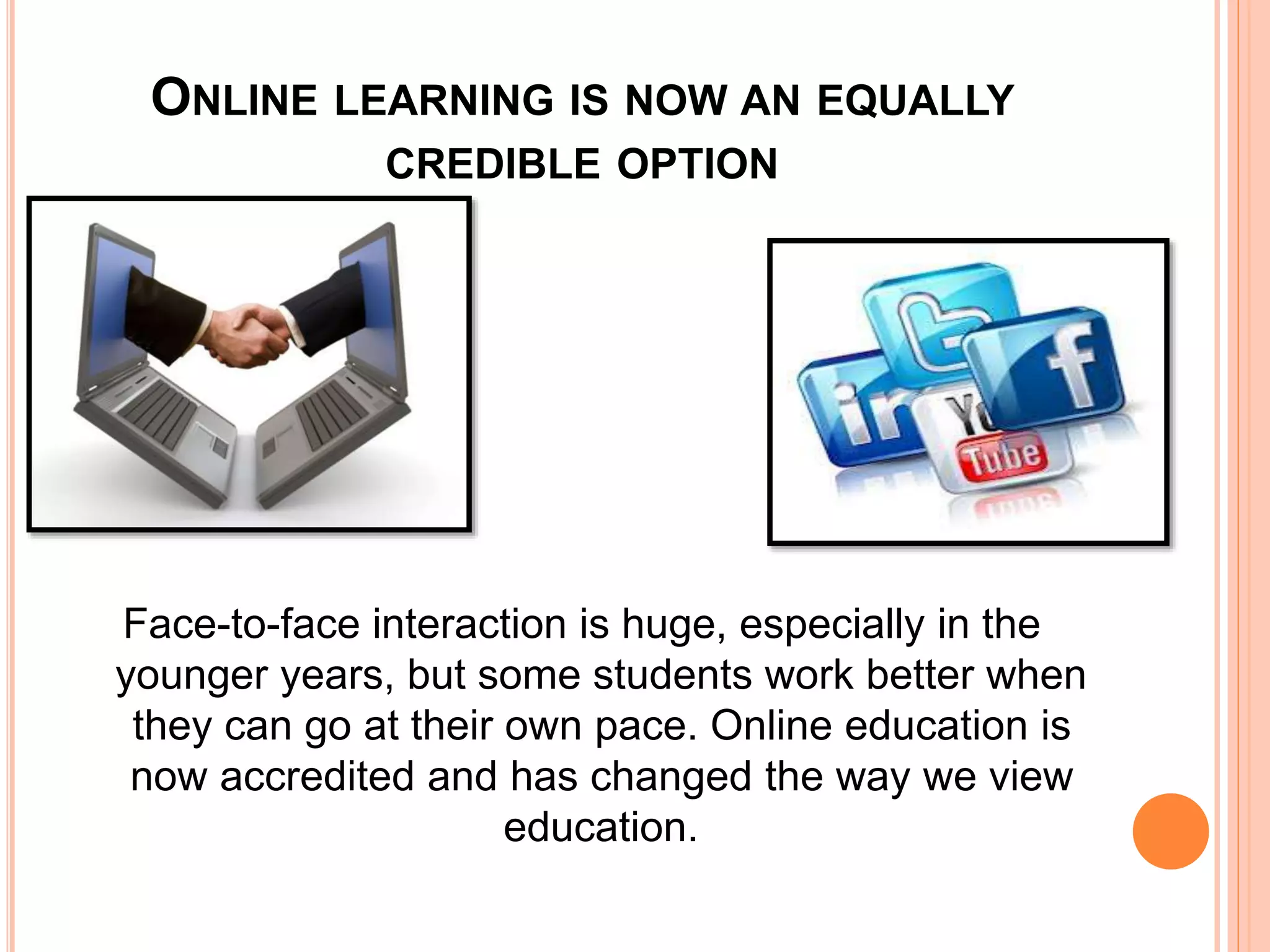 ONLINE LEARNING IS NOW AN EQUALLY
CREDIBLE OPTION
Face-to-face interaction is huge, especially in the
younger years, but some students work better when
they can go at their own pace. Online education is
now accredited and has changed the way we view
education.