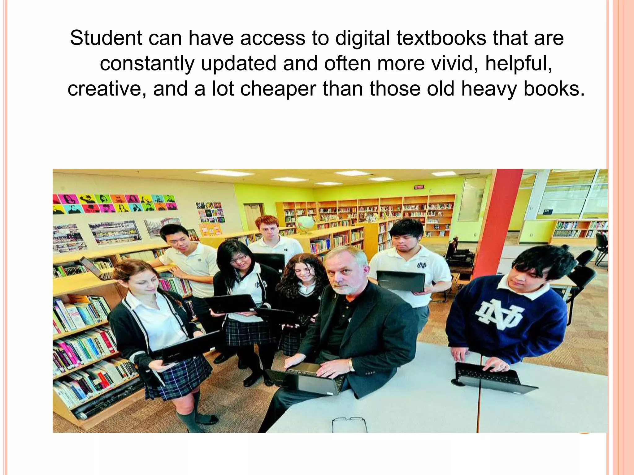 Student can have access to digital textbooks that are
constantly updated and often more vivid, helpful,
creative, and a lot cheaper than those old heavy books.