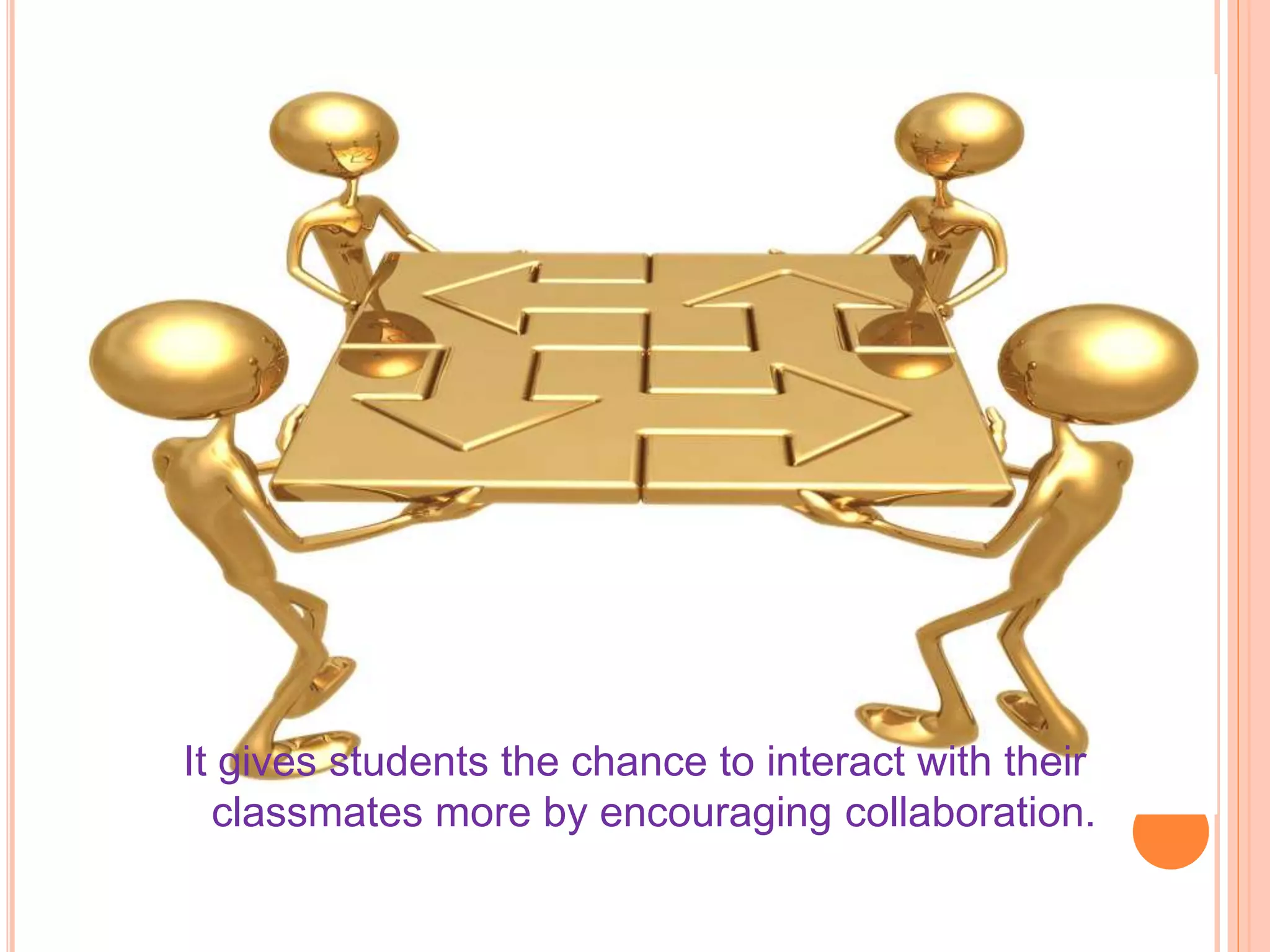 It gives students the chance to interact with their
classmates more by encouraging collaboration.
