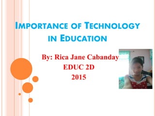 IMPORTANCE OF TECHNOLOGY
IN EDUCATION
By: Rica Jane Cabanday
EDUC 2D
2015
 