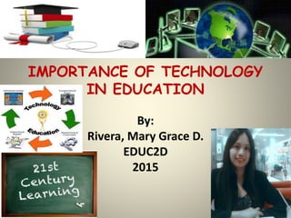 IMPORTANCE OF TECHNOLOGY
IN EDUCATION
By:
Rivera, Mary Grace D.
EDUC2D
2015
 