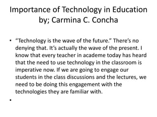 Importance of Technology in Education
by; Carmina C. Concha
• “Technology is the wave of the future.” There’s no
denying that. It’s actually the wave of the present. I
know that every teacher in academe today has heard
that the need to use technology in the classroom is
imperative now. If we are going to engage our
students in the class discussions and the lectures, we
need to be doing this engagement with the
technologies they are familiar with.
•
 