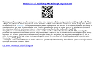 Importance Of Technology On Reading Comprehension
The emergence of technology in school systems provides options to use to enhance or hinder reading comprehension (Margolin, Driscoll, Toland,
& Kegler, 2013). However, there is an insufficient amount of data that has been conducted on this topic (Cuevas, Russell, Irving, 2012). Research
has been conducted on technology's effects on reading retention but not comprehension. Now, teachers are including technology in their lessons to
teach their students how to use these technological tools. Therefore, technology has become an integral aspect of the school system, because of
this; instructional technology has been used to improve students reading comprehension (Cuevas, Russell, Irving, 2012).
Through the use of various technological instruments; such as e–readers and iPads, and web–based systems (Welch, 2010), technology has a
potential to help improve a student's reading abilities. Many times students will be faced with on–screen text rather than the paper copies, through
these tools, they are given more resources and opportunities to explore the text they are reading. With web–based systems teachers are able to
utilize the resources given that help test and encourage reading achievement. However, these tools should be used alongside instruction rather
than guiding it (Welch, 2010).
Technological Tools Several technologies are offered to the school system to help enhance learning. These different types of technologies are used
by teachers and students to improve reading
Get more content on HelpWriting.net
 