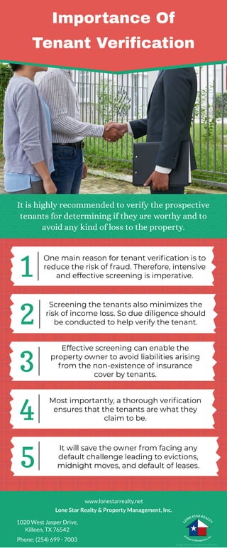 Importance Of
Tenant Verification
It is highly recommended to verify the prospective
tenants for determining if they are worthy and to
avoid any kind of loss to the property.
1
2
3
4
5
One main reason for tenant verification is to
reduce the risk of fraud. Therefore, intensive
and effective screening is imperative.
Screening the tenants also minimizes the
risk of income loss. So due diligence should
be conducted to help verify the tenant.
Effective screening can enable the
property owner to avoid liabilities arising
from the non-existence of insurance
cover by tenants.
Most importantly, a thorough verification
ensures that the tenants are what they
claim to be.
It will save the owner from facing any
default challenge leading to evictions,
midnight moves, and default of leases.
Image Source: Designed by Freepik
Phone: (254) 699 - 7003
Lone Star Realty & Property Management, Inc.
1020 West Jasper Drive,
Killeen, TX 76542
www.lonestarrealty.net
 