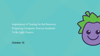 Importance of Testing for the Business:
Preparing Computer Science Students
To Be Agile Testers
October 10
 