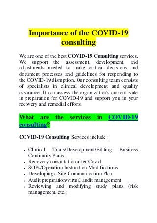 Importance of the COVID-19
consulting
We are one of the best COVID-19 Consulting services.
We support the assessment, development, and
adjustments needed to make critical decisions and
document processes and guidelines for responding to
the COVID-19 disruption. Our consulting team consists
of specialists in clinical development and quality
assurance. It can assess the organization's current state
in preparation for COVID-19 and support you in your
recovery and remedial efforts.
What are the services in COVID-19
consulting?
COVID-19 Consulting Services include:
 Clinical Trials/Development/Editing Business
Continuity Plans
 Recovery consultation after Covid
 SOPs/Operation Instruction Modifications
 Developing a Site Communication Plan
 Audit preparation/virtual audit management
 Reviewing and modifying study plans (risk
management, etc.)
 