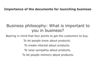 Importance of the documents for launching business




 Business philosophy: What is important to
             you in business?
Bearing in mind that four points to get the customers to buy.
            To let people know about products.
             To create interest about products.
             To raise sympathy about products.
            To let people memory about products.
 