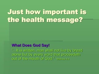 Just how important is
the health message?
What Does God Say!
“...It is written, man shall not live by bread
alone but by every word that proceedeth
out of the mouth of God.” Mathew 4:4
 