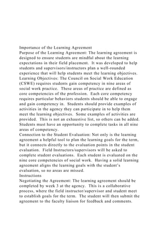 Importance of the Learning Agreement
Purpose of the Learning Agreement: The learning agreement is
designed to ensure students are mindful about the learning
expectations in their field placement. It was developed to help
students and supervisors/instructors plan a well-rounded
experience that will help students meet the learning objectives.
Learning Objectives: The Council on Social Work Education
(CSWE) requires students gain competency in nine areas of
social work practice. These areas of practice are defined as
core competencies of the profession. Each core competency
requires particular behaviors students should be able to engage
and gain competency in. Students should provide examples of
activities in the agency they can participate in to help them
meet the learning objectives. Some examples of activities are
provided. This is not an exhaustive list, so others can be added.
Students must have an opportunity to complete tasks in all nine
areas of competency.
Connection to the Student Evaluation: Not only is the learning
agreement a helpful tool to plan the learning goals for the term,
but it connects directly to the evaluation points in the student
evaluation. Field Instructors/supervisors will be asked to
complete student evaluations. Each student is evaluated on the
nine core competencies of social work. Having a solid learning
agreement aligns the learning goals with the student’s
evaluation, so no areas are missed.
Instructions
Negotiating the Agreement: The learning agreement should be
completed by week 3 at the agency. This is a collaborative
process, where the field instructor/supervisor and student meet
to establish goals for the term. The student will then submit the
agreement to the faculty liaison for feedback and comments.
 