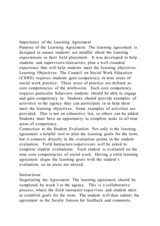 Importance of the Learning Agreement
Purpose of the Learning Agreement: The learning agreement is
designed to ensure students are mindful about the learning
expectations in their field placement. It was developed to help
students and supervisors/instructors plan a well-rounded
experience that will help students meet the learning objectives.
Learning Objectives: The Council on Social Work Education
(CSWE) requires students gain competency in nine areas of
social work practice. These areas of practice are defined as
core competencies of the profession. Each core competency
requires particular behaviors students should be able to engage
and gain competency in. Students should provide examples of
activities in the agency they can participate in to help them
meet the learning objectives. Some examples of activities are
provided. This is not an exhaustive list, so others can be added.
Students must have an opportunity to complete tasks in all nine
areas of competency.
Connection to the Student Evaluation: Not only is the learning
agreement a helpful tool to plan the learning goals for the term,
but it connects directly to the evaluation points in the student
evaluation. Field Instructors/supervisors will be asked to
complete student evaluations. Each student is evaluated on the
nine core competencies of social work. Having a solid learning
agreement aligns the learning goals with the student’s
evaluation, so no areas are missed.
Instructions
Negotiating the Agreement: The learning agreement should be
completed by week 3 at the agency. This is a collaborative
process, where the field instructor/supervisor and student meet
to establish goals for the term. The student will then submit the
agreement to the faculty liaison for feedback and comments.
 