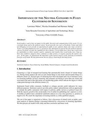 International Journal of Fuzzy Logic Systems (IJFLS) Vol.4, No.2, April 2014
DOI : 10.5121/ijfls.2014.4201 1
IMPORTANCE OF THE NEUTRAL CATEGORY IN FUZZY
CLUSTERING OF SENTIMENTS
Lawrence Nderu1
, Nicolas Jouandeau2
and Herman Akdag2
1
Jomo Kenyatta University of Agriculture and Technology, Kenya
2
University of Paris 8-LIASD, France,
ABSTRACT
Social media is said to have an impact on the public discourse and communication in the society. It is in-
creasingly being used in the political context. Social networks sites such as Facebook, Twitter and other
microblogging services provide an opportunity for public to give opinions about some issues of interest.
Twitter is an ideal platform for users to spread not only information in general but also political opinions,
whereas Facebook provides the capability for direct dialogs. A lot of studies have shown that a need exists
for stakeholders to collect, monitor, analyze, summarize and visualize these social media views. Some au-
thors have tended to categorize these comments as either positive or negative ignoring the neutral cate-
gory. In this paper, we demonstrate the importance of the neutral category in the clustering of sentiments
from the social media. We then demonstrate the use of fuzzy clustering for this kind of task.
KEYWORDS
Sentiments Analysis, Fuzzy Clustering, Social Media, Neutral Category, Unsupervised Classification
1. Introduction
Clustering is a type of unsupervised learning that automatically forms clusters of similar things
[1]. During cluster analysis the aim is to put similar things in one cluster and dissimilar things in a
different cluster [2]. Several types of clustering have been developed and a lot of literature exists
on clustering methods. In fuzzy clustering, data elements can belong to more than one cluster and
associated with each of the data points are membership grades which indicate the degree to which
a data point belongs to the different clusters [3].
Sentiments found within comments, feedback or critiques provide useful indicators for many
different purposes. Sentiment analysis provides policy makers and politicians with an opportunity
to estimate the public sentiments with respect to policies, public services or political issues [4].
With the massive growth of the social media a lot of outlets for publishing one’s opinion (s) exist.
A number of authors have considered sentiments analysis as a two class question, i.e. positive or
negative [5]. We assert the importance of treating neutrals as a fully qualified category.
The rest of the paper is organized as follows: first a discussion of related work on public senti-
ment analysis or opinion mining is presented followed by a discussion of clustering algorithms.
We then present our model in this study and then conclusion and future work.
 