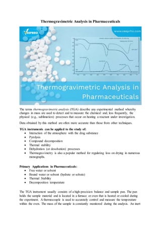 Thermogravimetric Analysis in Pharmaceuticals
The terms thermogravimetric analysis (TGA) describe any experimental method whereby
changes in mass are used to detect and to measure the chemical and, less frequently, the
physical (e.g., sublimation) processes that occur on heating a reactant under investigation.
Data obtained by this method are often more accurate than those from other techniques.
TGA instruments can be applied to the study of:
 Interaction of the atmosphere with the drug substance
 Pyrolysis
 Compound decomposition
 Thermal stability
 Dehydration (or desolvation) processes
 Thermogravimetry is also a popular method for regulating loss on drying in numerous
monographs.
Primary Applications in Pharmaceuticals:
 Free water or solvent
 Bound water or solvent (hydrate or solvate)
 Thermal Stability
 Decomposition temperature
The TGA instrument usually consists of a high-precision balance and sample pan. The pan
holds the sample material and is located in a furnace or oven that is heated or cooled during
the experiment. A thermocouple is used to accurately control and measure the temperature
within the oven. The mass of the sample is constantly monitored during the analysis. An inert
 